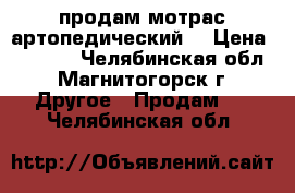 продам мотрас артопедический  › Цена ­ 3 000 - Челябинская обл., Магнитогорск г. Другое » Продам   . Челябинская обл.